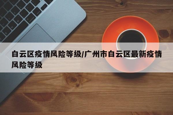 白云区疫情风险等级／广州市白云区最新疫情风险等级