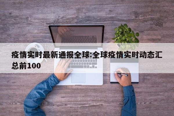 疫情实时最新通报全球：全球疫情实时动态汇总前100