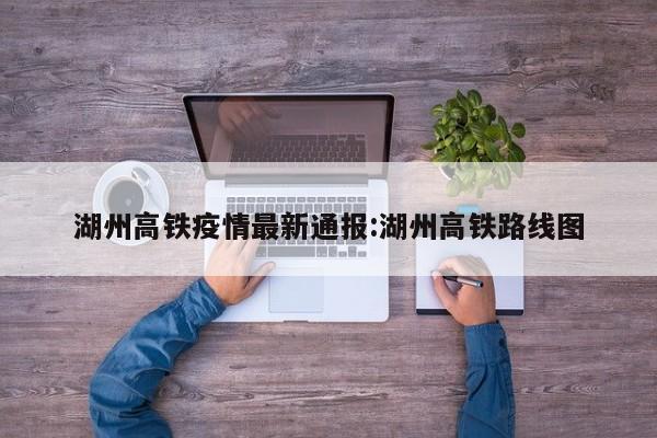 湖州高铁疫情最新通报：湖州高铁路线图