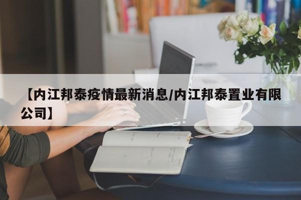 【内江邦泰疫情最新消息／内江邦泰置业有限公司】