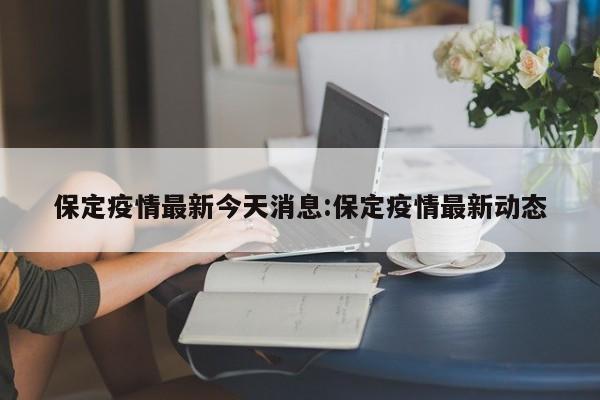 保定疫情最新今天消息：保定疫情最新动态