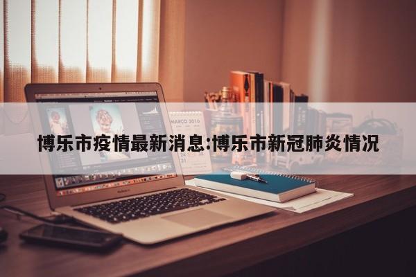 博乐市疫情最新消息：博乐市新冠肺炎情况